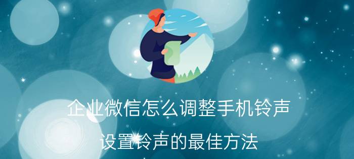 企业微信怎么调整手机铃声 设置铃声的最佳方法？